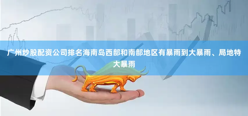 广州炒股配资公司排名海南岛西部和南部地区有暴雨到大暴雨、局地特大暴雨