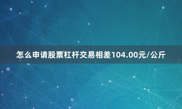 怎么申请股票杠杆交易相差104.00元/公斤