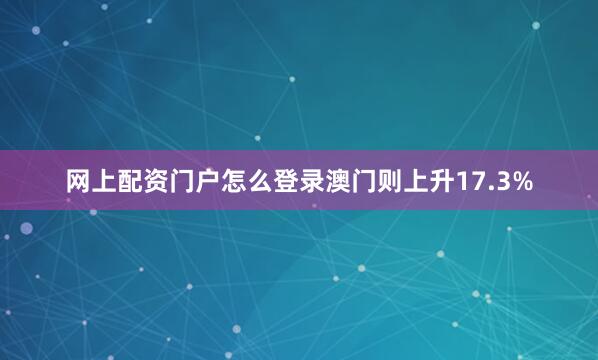 网上配资门户怎么登录澳门则上升17.3%